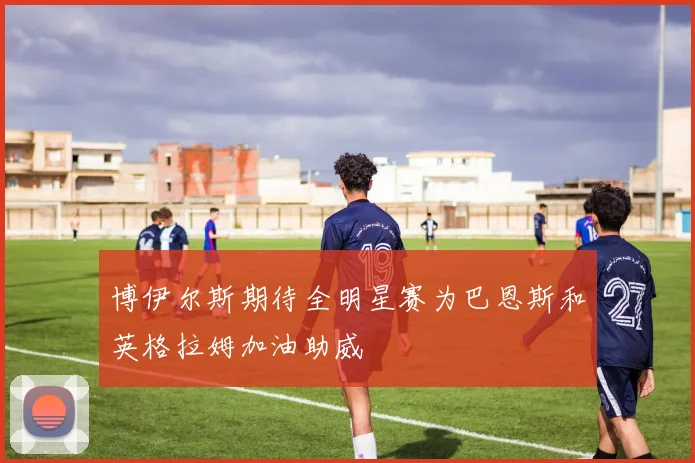 博伊尔斯期待全明星赛为巴恩斯和英格拉姆加油助威