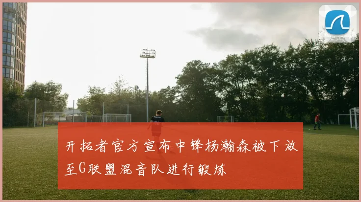 开拓者官方宣布中锋杨瀚森被下放至G联盟混音队进行锻炼