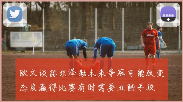 欧文谈赫尔泽勒未来争冠可能改变态度赢得比赛有时需要丑陋手段