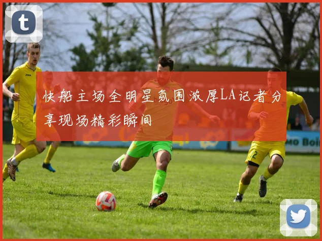快船主场全明星氛围浓厚LA记者分享现场精彩瞬间
