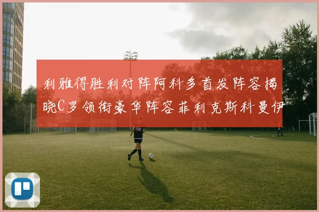 利雅得胜利对阵阿科多首发阵容揭晓C罗领衔豪华阵容菲利克斯科曼伊尼戈齐上阵