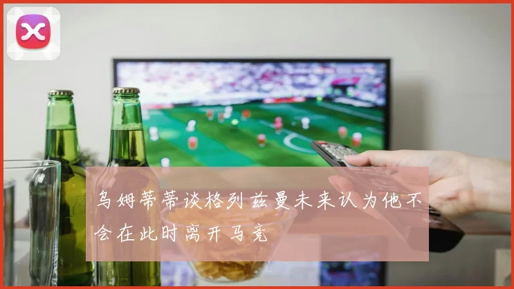 乌姆蒂蒂谈格列兹曼未来认为他不会在此时离开马竞