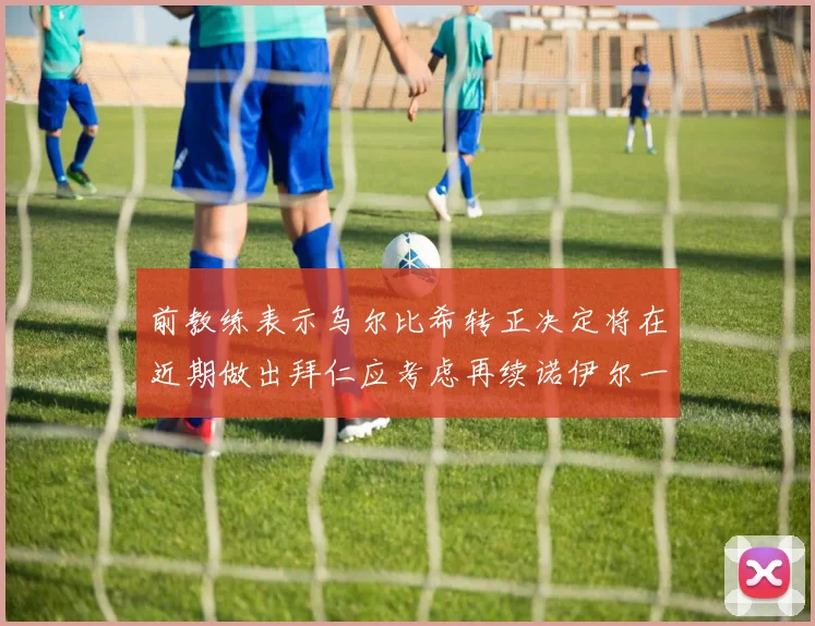 前教练表示乌尔比希转正决定将在近期做出拜仁应考虑再续诺伊尔一年合同