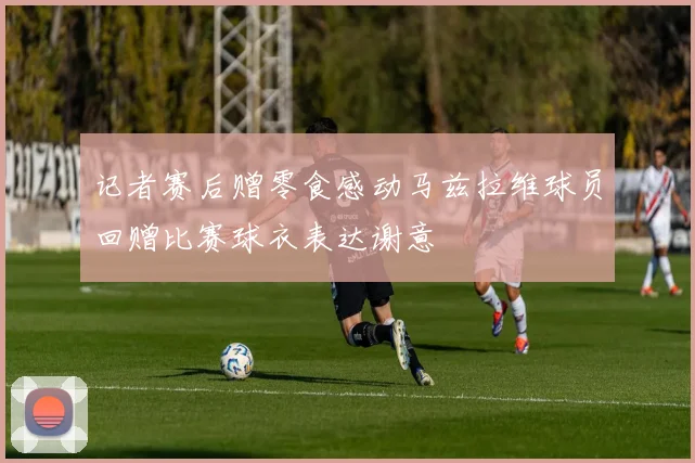 记者赛后赠零食感动马兹拉维球员回赠比赛球衣表达谢意