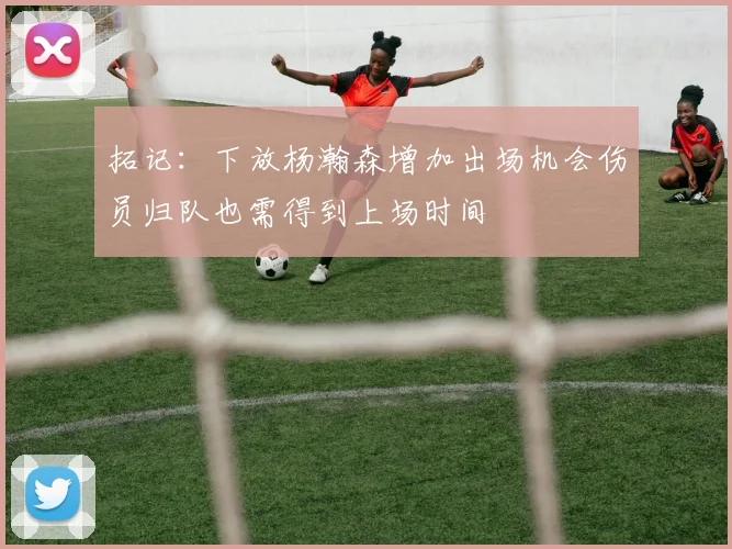 拓记：下放杨瀚森增加出场机会伤员归队也需得到上场时间
