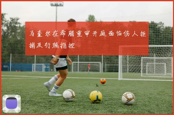 马奎尔在希腊重审开庭面临伤人拒捕及行贿指控