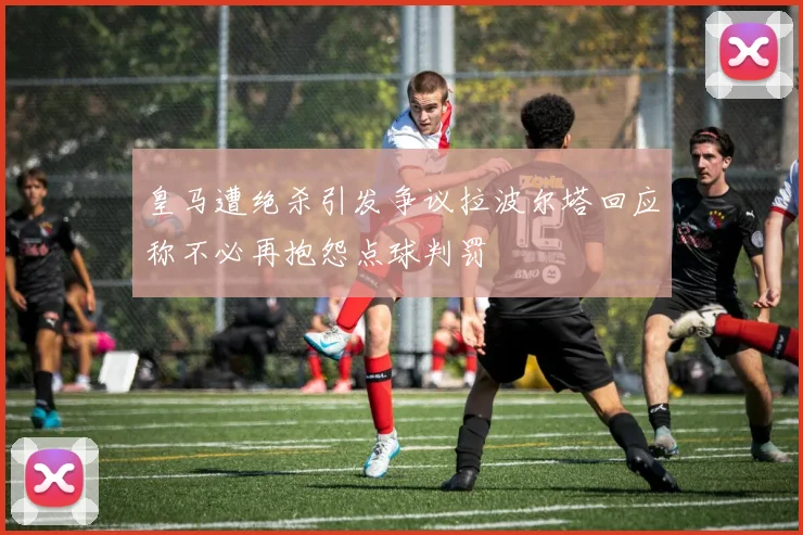 皇马遭绝杀引发争议拉波尔塔回应称不必再抱怨点球判罚