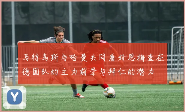 马特乌斯与哈曼共同看好恩梅查在德国队的主力前景与拜仁的潜力