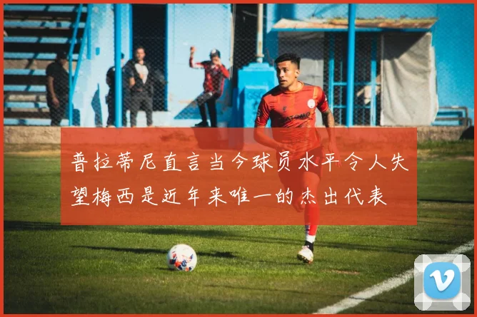 普拉蒂尼直言当今球员水平令人失望梅西是近年来唯一的杰出代表