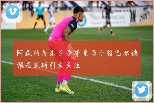 阿森纳与米兰争夺皇马小将巴尔德佩尼亚斯引发关注