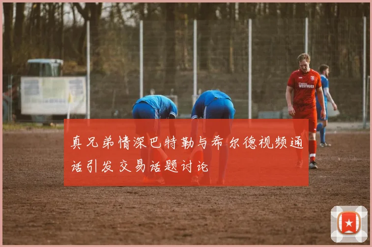 真兄弟情深巴特勒与希尔德视频通话引发交易话题讨论