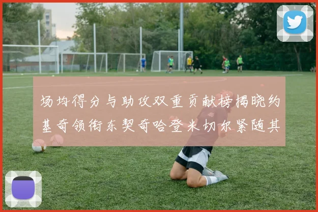 场均得分与助攻双重贡献榜揭晓约基奇领衔东契奇哈登米切尔紧随其后