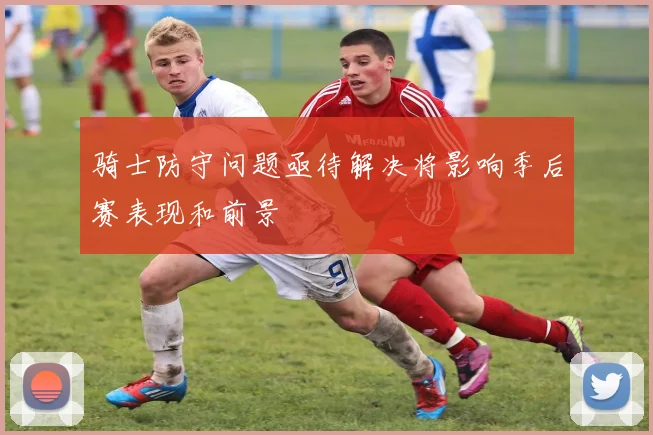 骑士防守问题亟待解决将影响季后赛表现和前景