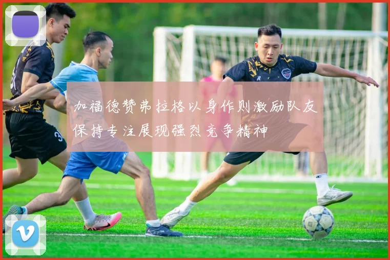 加福德赞弗拉格以身作则激励队友保持专注展现强烈竞争精神