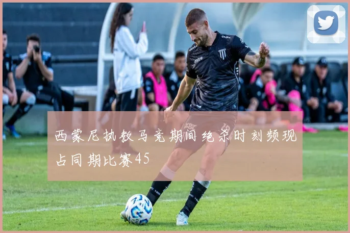 西蒙尼执教马竞期间绝杀时刻频现占同期比赛45