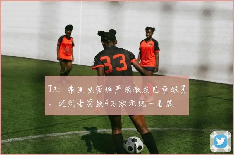 TA：弗里克管理严明激发巴萨球员，迟到者罚款4万欧元统一着装
