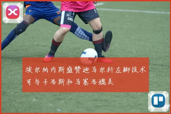 埃尔纳内斯盛赞迪马尔科左脚技术可与卡洛斯和马塞洛媲美