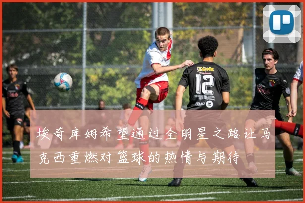 埃奇库姆希望通过全明星之路让马克西重燃对篮球的热情与期待