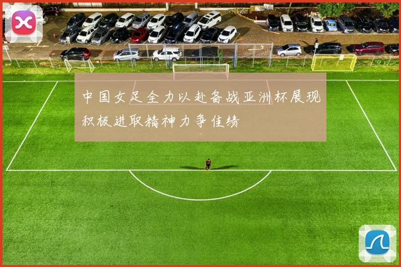 中国女足全力以赴备战亚洲杯展现积极进取精神力争佳绩