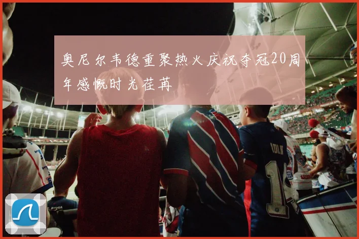 奥尼尔韦德重聚热火庆祝夺冠20周年感慨时光荏苒