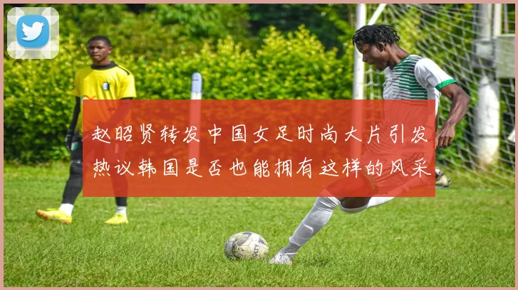 赵昭贤转发中国女足时尚大片引发热议韩国是否也能拥有这样的风采